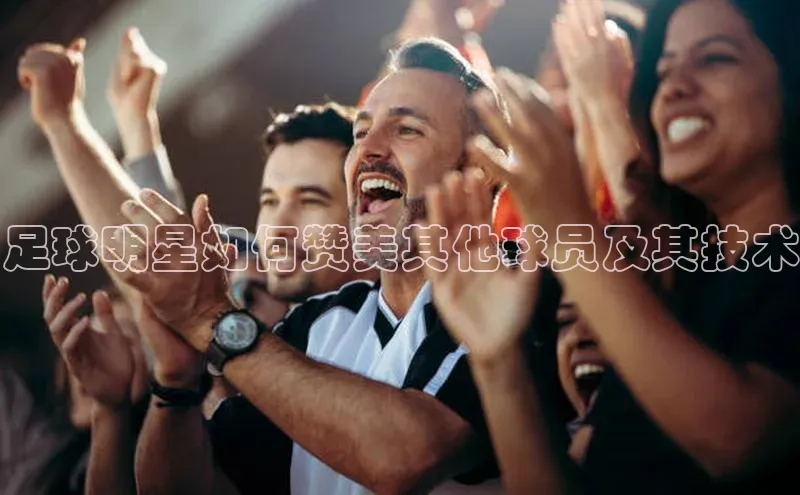 加拿大2.8平台下载极氪智能科技足球明星如何赞美其他球员及其技术